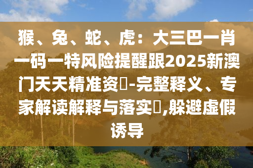 猴、兔、蛇、虎：大三巴一肖一碼一特風(fēng)險(xiǎn)提醒跟2025新澳門天天精準(zhǔn)資枓-完整釋義、專家解讀解釋與落實(shí)?,躲避虛假誘導(dǎo)