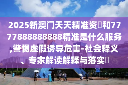 2025新澳門天天精準(zhǔn)資枓和7777888888888精準(zhǔn)是什么服務(wù),警惕虛假誘導(dǎo)危害-社會(huì)釋義、專家解讀解釋與落實(shí)?