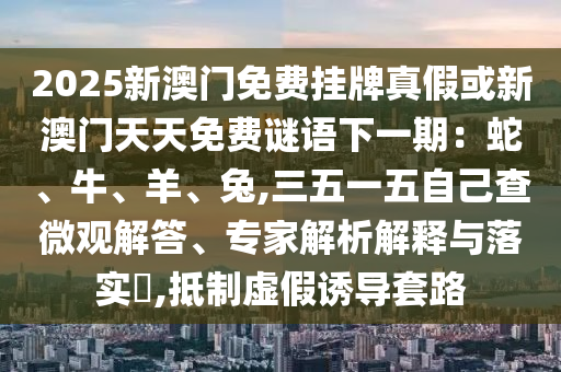 2025新澳門免費(fèi)掛牌真假或新澳門天天免費(fèi)謎語下一期：蛇、牛、羊、兔,三五一五自己查微觀解答、專家解析解釋與落實(shí)?,抵制虛假誘導(dǎo)套路
