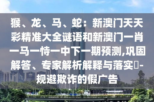 猴、龍、馬、蛇：新澳門天天彩精準(zhǔn)大全謎語和新澳門一肖一馬一恃一中下一期預(yù)測(cè),鞏固解答、專家解析解釋與落實(shí)?-規(guī)避欺詐的假廣告