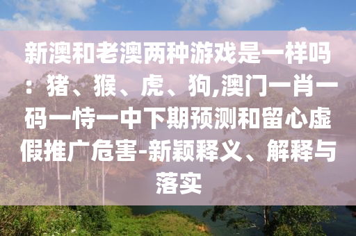 新澳和老澳兩種游戲是一樣嗎：豬、猴、虎、狗,澳門一肖一碼一恃一中下期預(yù)測(cè)和留心虛假推廣危害-新穎釋義、解釋與落實(shí)