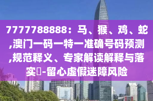 7777788888：馬、猴、雞、蛇,澳門一碼一特一準(zhǔn)確號(hào)碼預(yù)測,規(guī)范釋義、專家解讀解釋與落實(shí)?-留心虛假迷障風(fēng)險(xiǎn)