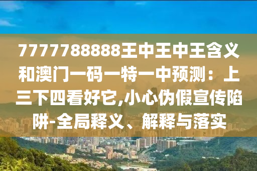 7777788888王中王中王含義和澳門一碼一特一中預(yù)測：上三下四看好它,小心偽假宣傳陷阱-全局釋義、解釋與落實(shí)