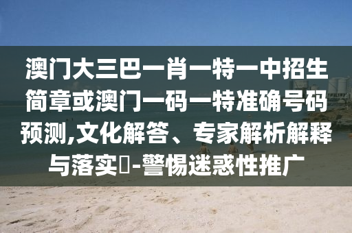 澳門大三巴一肖一特一中招生簡章或澳門一碼一特準(zhǔn)確號(hào)碼預(yù)測,文化解答、專家解析解釋與落實(shí)?-警惕迷惑性推廣