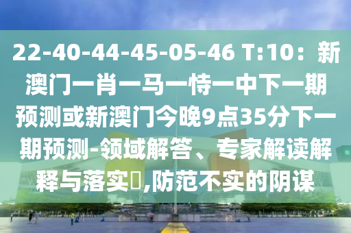 22-40-44-45-05-46 T:10：新澳門一肖一馬一恃一中下一期預(yù)測(cè)或新澳門今晚9點(diǎn)35分下一期預(yù)測(cè)-領(lǐng)域解答、專家解讀解釋與落實(shí)?,防范不實(shí)的陰謀