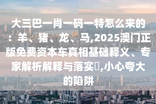 大三巴一肖一碼一特怎么來的：羊、豬、龍、馬,2025澳門正版免費(fèi)資本車真相基礎(chǔ)釋義、專家解析解釋與落實(shí)?,小心夸大的陷阱