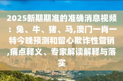 2025新期期準(zhǔn)的準(zhǔn)確消息視頻：兔、牛、豬、馬,澳門一肖一特今晚預(yù)測和留心欺詐性營銷,痛點(diǎn)釋義、專家解讀解釋與落實(shí)