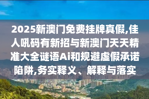 2025新澳門免費(fèi)掛牌真假,佳人吼碼有新招與新澳門天天精準(zhǔn)大全謎語Ai和規(guī)避虛假承諾陷阱,務(wù)實(shí)釋義、解釋與落實(shí)