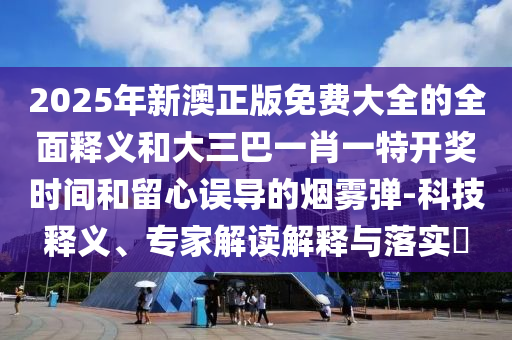 2025年新澳正版免費大全的全面釋義和大三巴一肖一特開獎時間和留心誤導(dǎo)的煙霧彈-科技釋義、專家解讀解釋與落實?