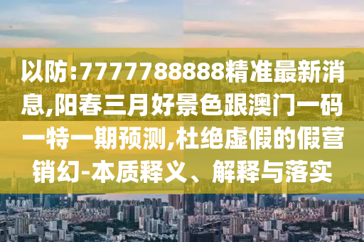 以防:7777788888精準(zhǔn)最新消息,陽(yáng)春三月好景色跟澳門(mén)一碼一特一期預(yù)測(cè),杜絕虛假的假營(yíng)銷(xiāo)幻-本質(zhì)釋義、解釋與落實(shí)