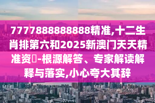 7777888888888精準,十二生肖排第六和2025新澳門天天精準資枓-根源解答、專家解讀解釋與落實,小心夸大其辭