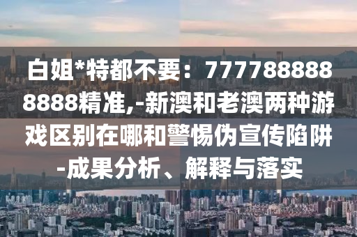 白姐*特都不要：7777888888888精準,-新澳和老澳兩種游戲區(qū)別在哪和警惕偽宣傳陷阱-成果分析、解釋與落實