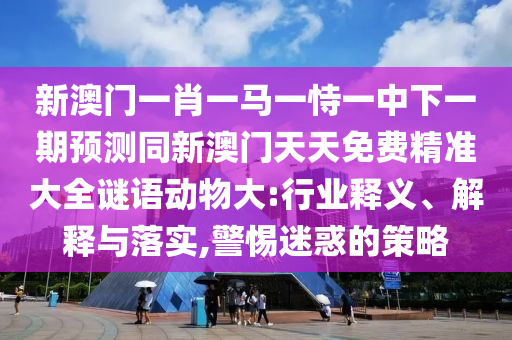 新澳門一肖一馬一恃一中下一期預測同新澳門天天免費精準大全謎語動物大:行業(yè)釋義、解釋與落實,警惕迷惑的策略