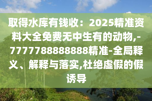 取得水庫有錢收：2025精準(zhǔn)資料大全免費(fèi)無中生有的動(dòng)物,-7777788888888精準(zhǔn)-全局釋義、解釋與落實(shí),杜絕虛假的假誘導(dǎo)