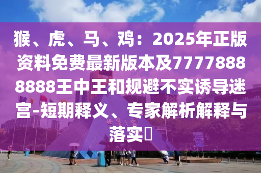 猴、虎、馬、雞：2025年正版資料免費(fèi)最新版本及77778888888王中王和規(guī)避不實(shí)誘導(dǎo)迷宮-短期釋義、專家解析解釋與落實(shí)?