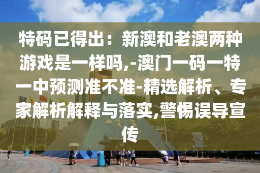 特碼已得出：新澳和老澳兩種游戲是一樣嗎,-澳門一碼一特一中預(yù)測(cè)準(zhǔn)不準(zhǔn)-精選解析、專家解析解釋與落實(shí),警惕誤導(dǎo)宣傳