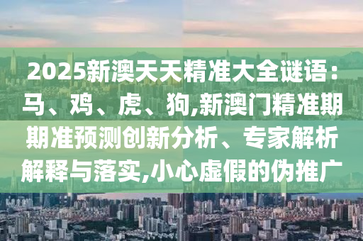 2025新澳天天精準(zhǔn)大全謎語：馬、雞、虎、狗,新澳門精準(zhǔn)期期準(zhǔn)預(yù)測創(chuàng)新分析、專家解析解釋與落實,小心虛假的偽推廣