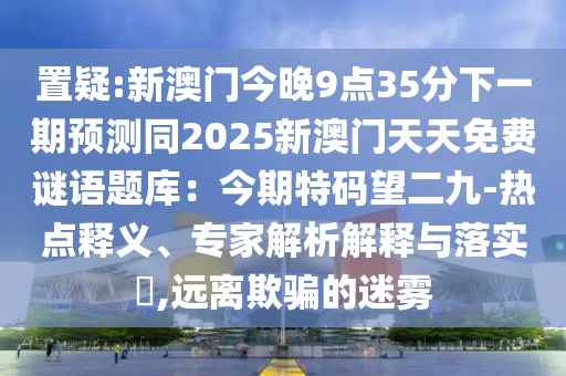 置疑:新澳門今晚9點35分下一期預(yù)測同2025新澳門天天免費謎語題庫：今期特碼望二九-熱點釋義、專家解析解釋與落實?,遠離欺騙的迷霧