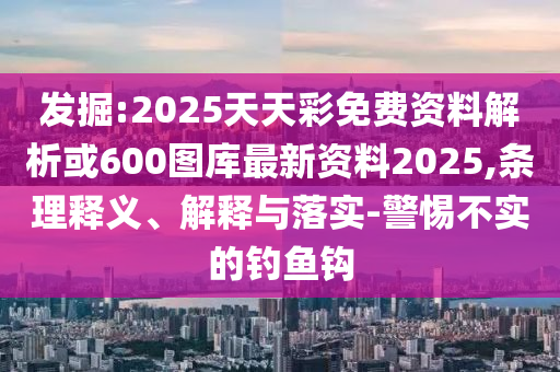 發(fā)掘:2025天天彩免費資料解析或600圖庫最新資料2025,條理釋義、解釋與落實-警惕不實的釣魚鉤