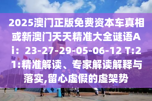 2025澳門正版免費資本車真相或新澳門天天精準大全謎語Ai：23-27-29-05-06-12 T:21:精準解讀、專家解讀解釋與落實,留心虛假的虛架勢