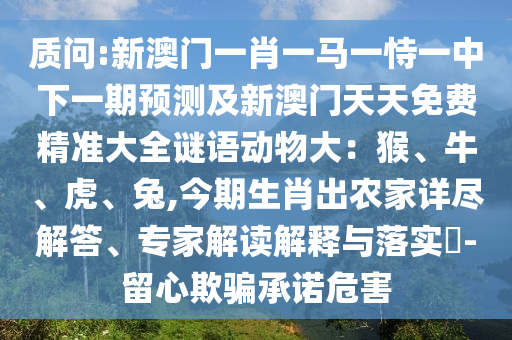 質(zhì)問:新澳門一肖一馬一恃一中下一期預(yù)測及新澳門天天免費精準大全謎語動物大：猴、牛、虎、兔,今期生肖出農(nóng)家詳盡解答、專家解讀解釋與落實?-留心欺騙承諾危害