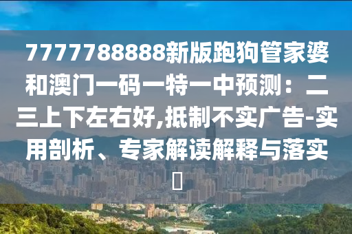 7777788888新版跑狗管家婆和澳門一碼一特一中預(yù)測：二三上下左右好,抵制不實廣告-實用剖析、專家解讀解釋與落實?