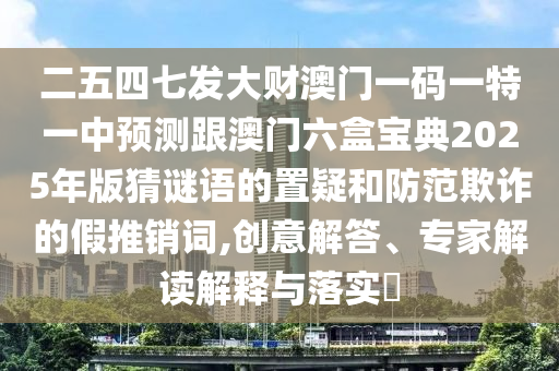 二五四七發(fā)大財澳門一碼一特一中預測跟澳門六盒寶典2025年版猜謎語的置疑和防范欺詐的假推銷詞,創(chuàng)意解答、專家解讀解釋與落實?