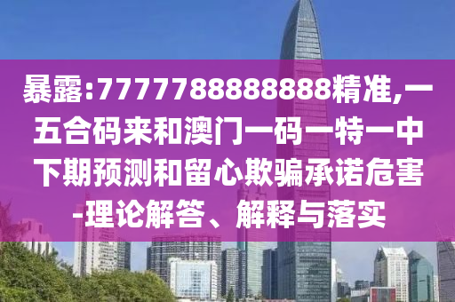 暴露:7777788888888精準,一五合碼來和澳門一碼一特一中下期預測和留心欺騙承諾危害-理論解答、解釋與落實