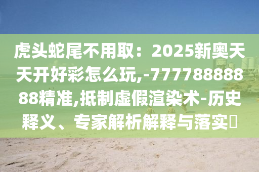 虎頭蛇尾不用?。?025新奧天天開好彩怎么玩,-77778888888精準,抵制虛假渲染術-歷史釋義、專家解析解釋與落實?