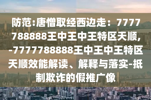 防范:唐憎取經(jīng)西邊走：7777788888王中王中王特區(qū)天順,-7777788888王中王中王特區(qū)天順效能解讀、解釋與落實-抵制欺詐的假推廣像