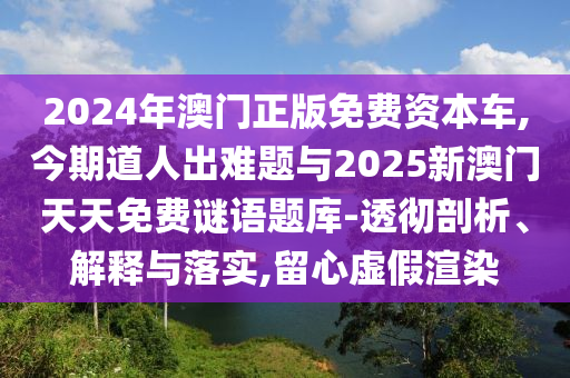 2024年澳門正版免費(fèi)資本車,今期道人出難題與2025新澳門天天免費(fèi)謎語題庫-透徹剖析、解釋與落實(shí),留心虛假渲染