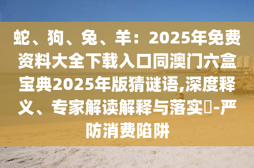 蛇、狗、兔、羊：2025年免費資料大全下載入口同澳門六盒寶典2025年版猜謎語,深度釋義、專家解讀解釋與落實?-嚴防消費陷阱