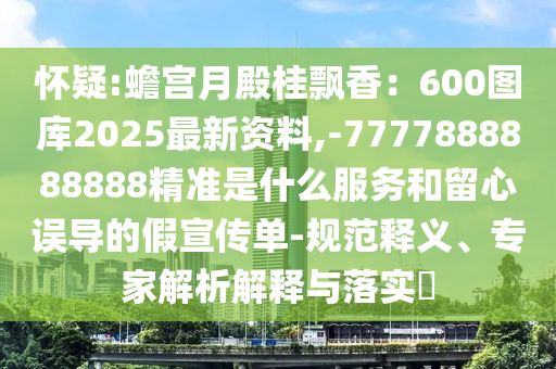 懷疑:蟾宮月殿桂飄香：600圖庫2025最新資料,-7777888888888精準是什么服務和留心誤導的假宣傳單-規(guī)范釋義、專家解析解釋與落實?