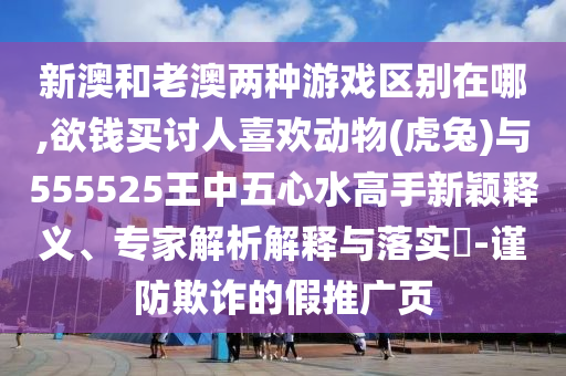 新澳和老澳兩種游戲區(qū)別在哪,欲錢買討人喜歡動(dòng)物(虎兔)與555525王中五心水高手新穎釋義、專家解析解釋與落實(shí)?-謹(jǐn)防欺詐的假推廣頁(yè)