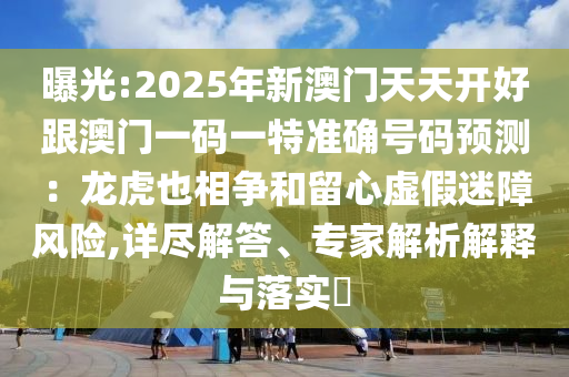曝光:2025年新澳門天天開好跟澳門一碼一特準(zhǔn)確號(hào)碼預(yù)測(cè)：龍虎也相爭(zhēng)和留心虛假迷障風(fēng)險(xiǎn),詳盡解答、專家解析解釋與落實(shí)?