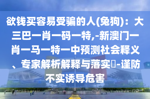 欲錢買容易受騙的人(兔狗)：大三巴一肖一碼一特,-新澳門一肖一馬一特一中預(yù)測(cè)社會(huì)釋義、專家解析解釋與落實(shí)?-謹(jǐn)防不實(shí)誘導(dǎo)危害