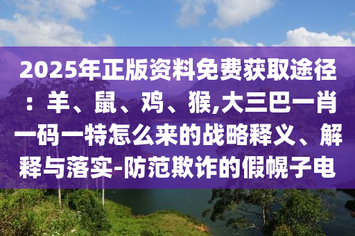 2025年正版資料免費(fèi)獲取途徑：羊、鼠、雞、猴,大三巴一肖一碼一特怎么來(lái)的戰(zhàn)略釋義、解釋與落實(shí)-防范欺詐的假幌子電