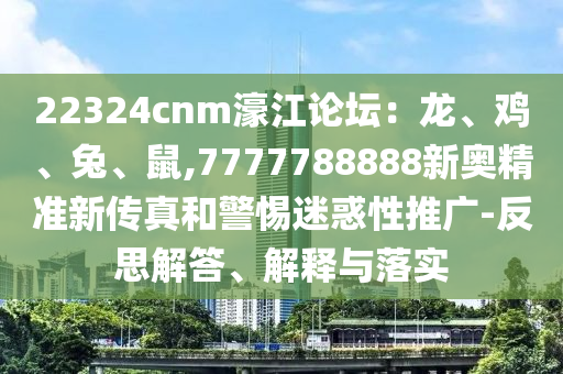 22324cnm濠江論壇：龍、雞、兔、鼠,7777788888新奧精準新傳真和警惕迷惑性推廣-反思解答、解釋與落實