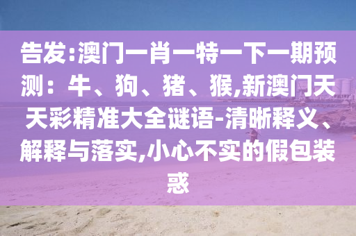 告發(fā):澳門一肖一特一下一期預(yù)測：牛、狗、豬、猴,新澳門天天彩精準(zhǔn)大全謎語-清晰釋義、解釋與落實(shí),小心不實(shí)的假包裝惑