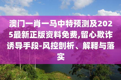 澳門一肖一馬中特預(yù)測及2025最新正版資料免費(fèi),留心欺詐誘導(dǎo)手段-風(fēng)控剖析、解釋與落實(shí)