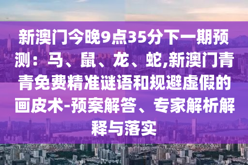 新澳門(mén)今晚9點(diǎn)35分下一期預(yù)測(cè)：馬、鼠、龍、蛇,新澳門(mén)青青免費(fèi)精準(zhǔn)謎語(yǔ)和規(guī)避虛假的畫(huà)皮術(shù)-預(yù)案解答、專(zhuān)家解析解釋與落實(shí)