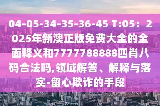 04-05-34-35-36-45 T:05：2025年新澳正版免費(fèi)大全的全面釋義和7777788888四肖八碼合法嗎,領(lǐng)域解答、解釋與落實(shí)-留心欺詐的手段