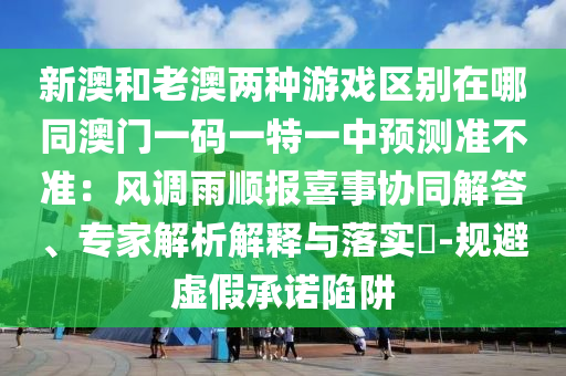 新澳和老澳兩種游戲區(qū)別在哪同澳門(mén)一碼一特一中預(yù)測(cè)準(zhǔn)不準(zhǔn)：風(fēng)調(diào)雨順報(bào)喜事協(xié)同解答、專家解析解釋與落實(shí)?-規(guī)避虛假承諾陷阱
