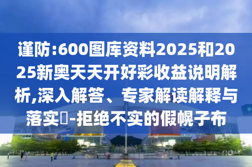 謹(jǐn)防:600圖庫(kù)資料2025和2025新奧天天開(kāi)好彩收益說(shuō)明解析,深入解答、專家解讀解釋與落實(shí)?-拒絕不實(shí)的假幌子布