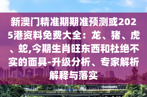 新澳門精準期期準預測或2025港資料免費大全：龍、豬、虎、蛇,今期生肖旺東西和杜絕不實的面具-升級分析、專家解析解釋與落實