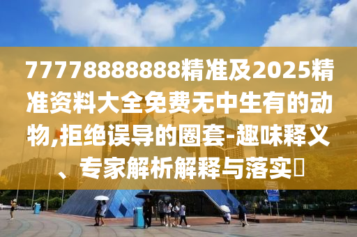 77778888888精準及2025精準資料大全免費無中生有的動物,拒絕誤導的圈套-趣味釋義、專家解析解釋與落實?