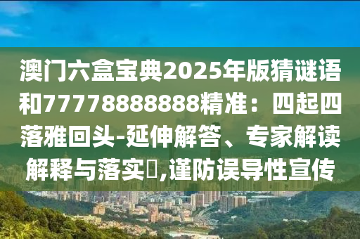 澳門六盒寶典2025年版猜謎語和77778888888精準：四起四落雅回頭-延伸解答、專家解讀解釋與落實?,謹防誤導性宣傳