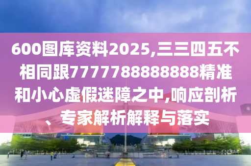 600圖庫資料2025,三三四五不相同跟7777788888888精準和小心虛假迷障之中,響應剖析、專家解析解釋與落實