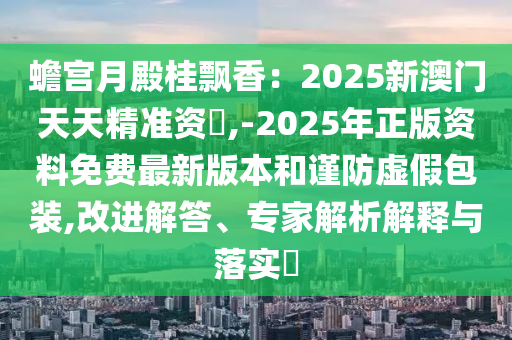 蟾宮月殿桂飄香：2025新澳門天天精準資枓,-2025年正版資料免費最新版本和謹防虛假包裝,改進解答、專家解析解釋與落實?