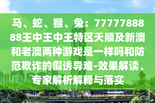 馬、蛇、猴、兔：7777788888王中王中王特區(qū)天順及新澳和老澳兩種游戲是一樣嗎和防范欺詐的假誘導(dǎo)難-效果解讀、專家解析解釋與落實(shí)